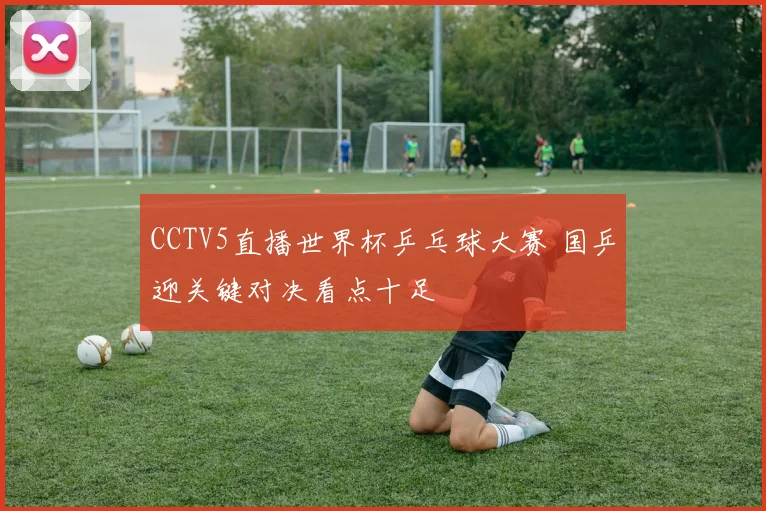 CCTV5直播世界杯乒乓球大赛 国乒迎关键对决看点十足