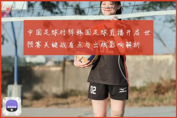 中国足球对阵韩国足球直播开启 世预赛关键战看点与出线影响解析