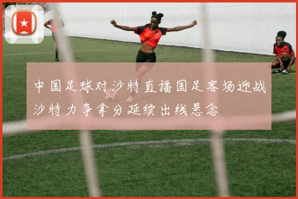 中国足球对沙特直播国足客场迎战沙特力争拿分延续出线悬念