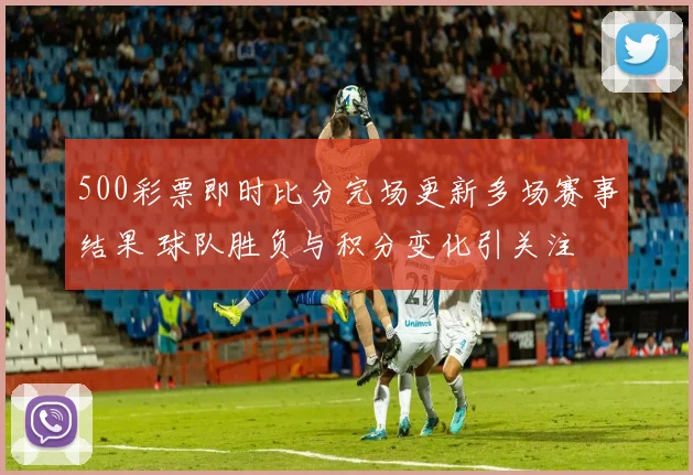 500彩票即时比分完场更新多场赛事结果 球队胜负与积分变化引关注