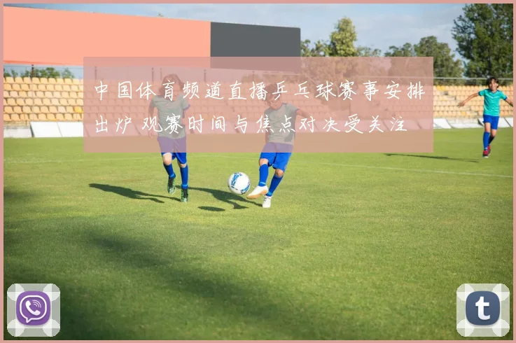 中国体育频道直播乒乓球赛事安排出炉 观赛时间与焦点对决受关注