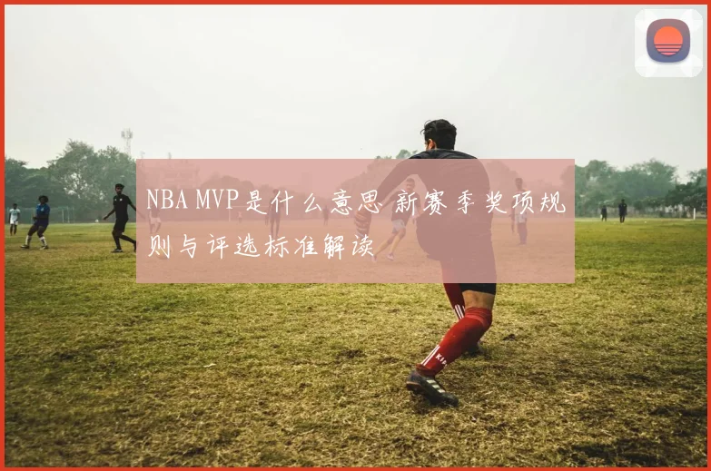 NBA MVP是什么意思 新赛季奖项规则与评选标准解读