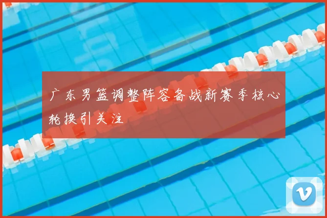 广东男篮调整阵容备战新赛季核心轮换引关注