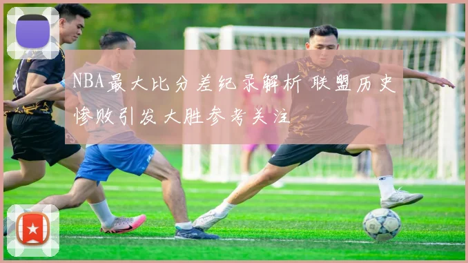NBA最大比分差纪录解析 联盟历史惨败引发大胜参考关注