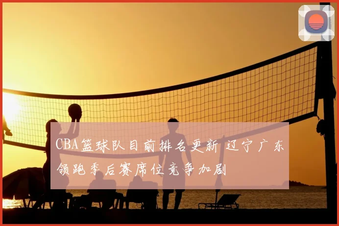 CBA篮球队目前排名更新 辽宁广东领跑季后赛席位竞争加剧