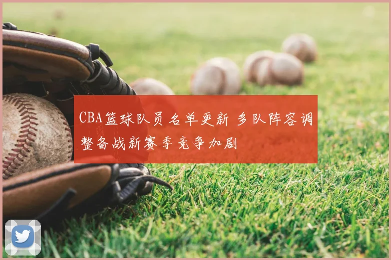 CBA篮球队员名单更新 多队阵容调整备战新赛季竞争加剧