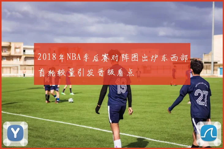 2018年NBA季后赛对阵图出炉东西部首轮较量引发晋级看点