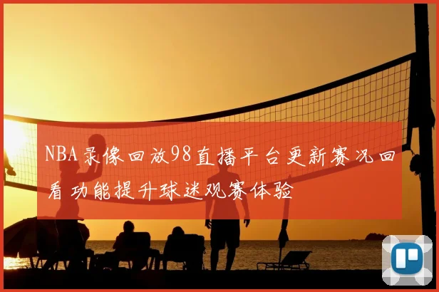 NBA录像回放98直播平台更新赛况回看功能提升球迷观赛体验
