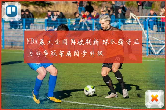 NBA最大合同再被刷新 球队薪资压力与争冠布局同步升级