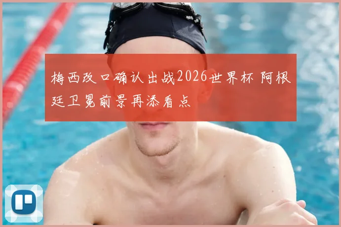 梅西改口确认出战2026世界杯 阿根廷卫冕前景再添看点