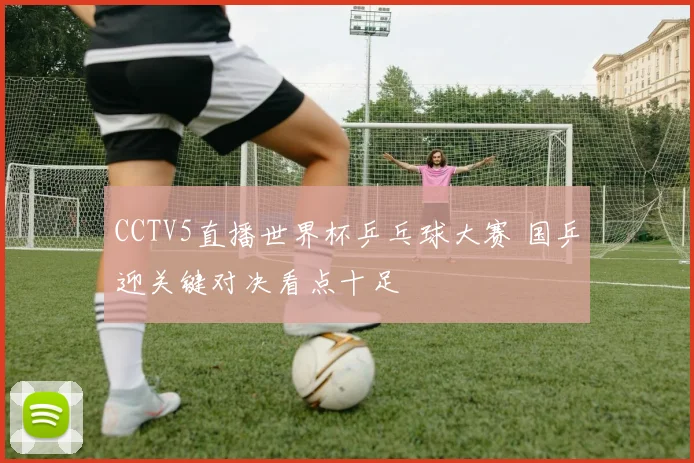 CCTV5直播世界杯乒乓球大赛 国乒迎关键对决看点十足