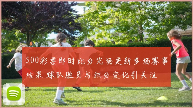 500彩票即时比分完场更新多场赛事结果 球队胜负与积分变化引关注
