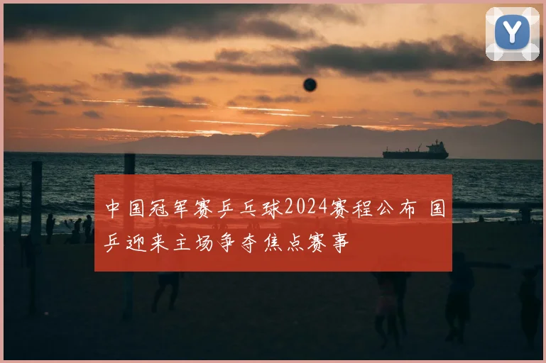 中国冠军赛乒乓球2024赛程公布 国乒迎来主场争夺焦点赛事