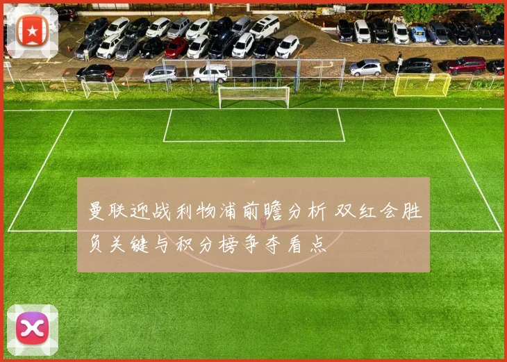 曼联迎战利物浦前瞻分析 双红会胜负关键与积分榜争夺看点