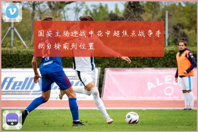 国安主场迎战申花中超焦点战争夺积分榜前列位置