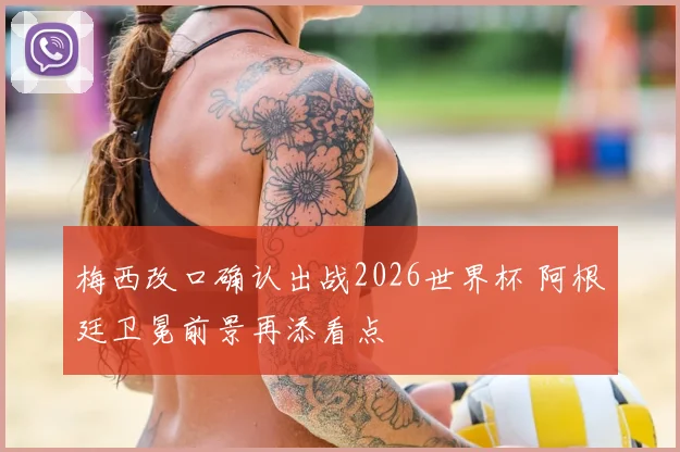 梅西改口确认出战2026世界杯 阿根廷卫冕前景再添看点