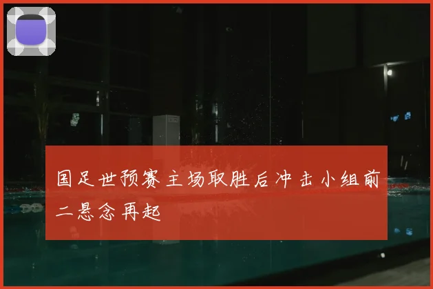 国足世预赛主场取胜后冲击小组前二悬念再起