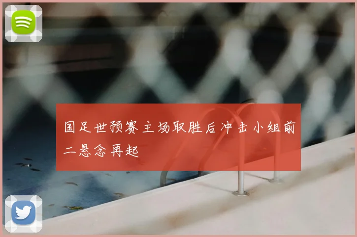 国足世预赛主场取胜后冲击小组前二悬念再起