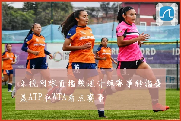 乐视网球直播频道升级赛事转播覆盖ATP和WTA看点赛事